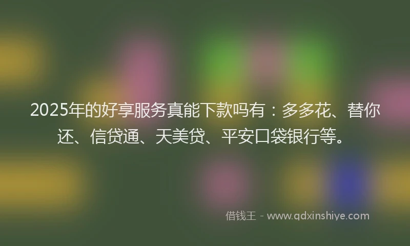 2025年的好享服务真能下款吗有：多多花、替你还、信贷通、天美贷、平安口袋银行等。
