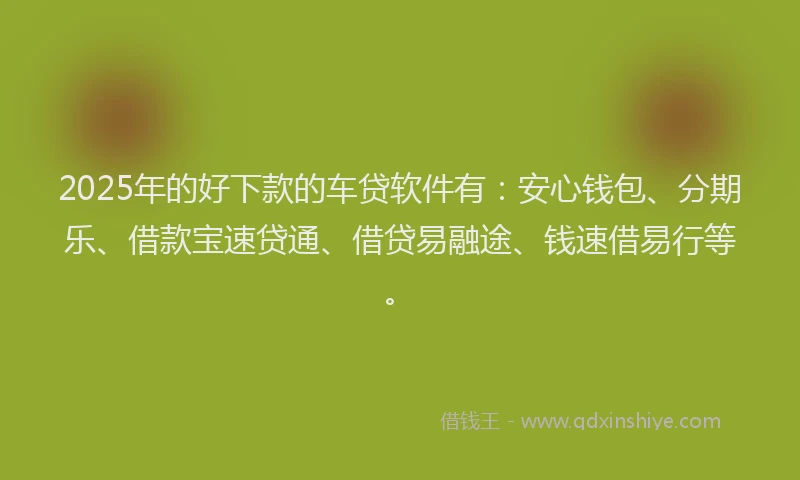 2025年的好下款的车贷软件有：安心钱包、分期乐、借款宝速贷通、借贷易融途、钱速借易行等。