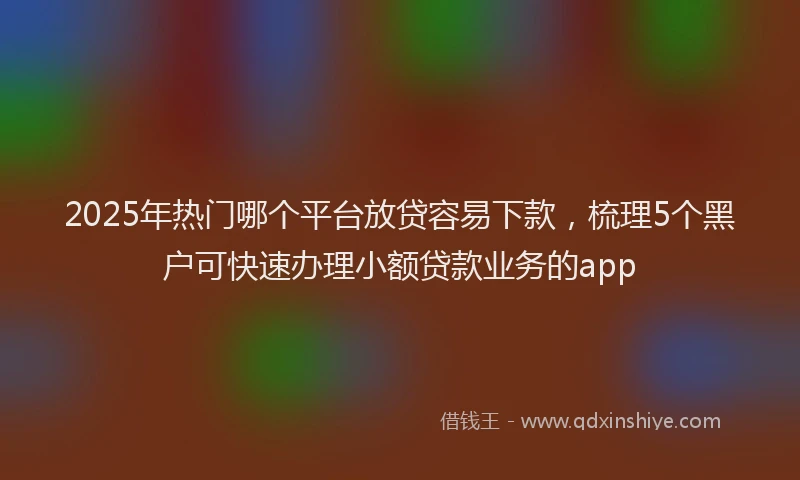 2025年热门哪个平台放贷容易下款，梳理5个黑户可快速办理小额贷款业务的app