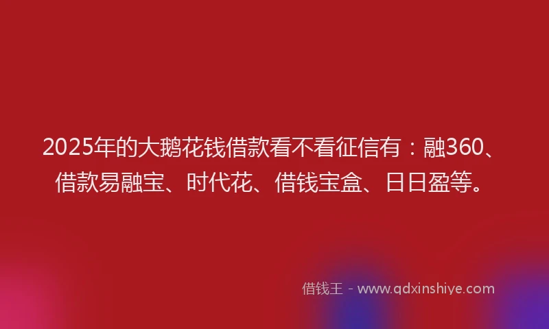 2025年的大鹅花钱借款看不看征信有：融360、借款易融宝、时代花、借钱宝盒、日日盈等。