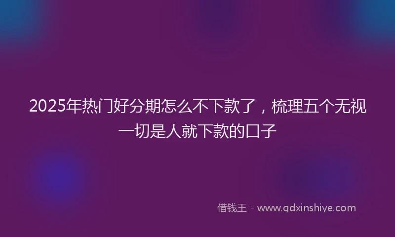 2025年热门好分期怎么不下款了，梳理五个无视一切是人就下款的口子
