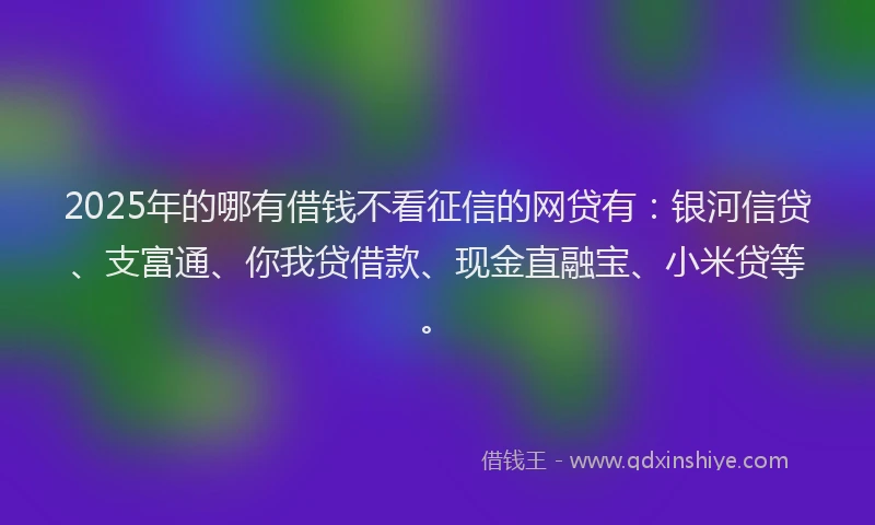2025年的哪有借钱不看征信的网贷有：银河信贷、支富通、你我贷借款、现金直融宝、小米贷等。