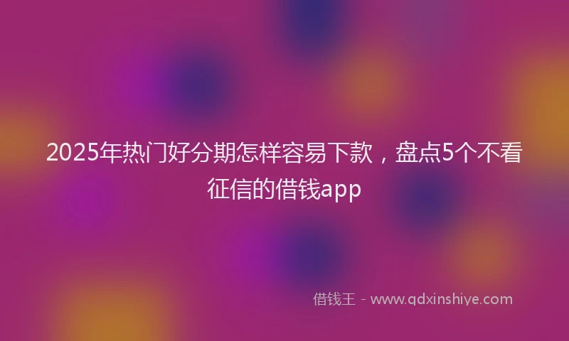 2025年热门好分期怎样容易下款，盘点5个不看征信的借钱app