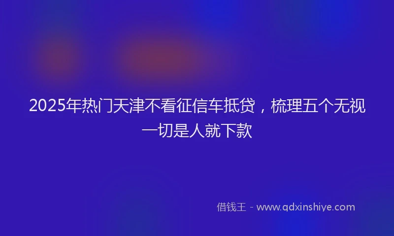 2025年热门天津不看征信车抵贷，梳理五个无视一切是人就下款