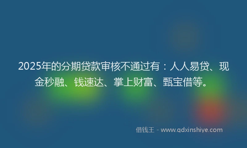2025年的分期贷款审核不通过有：人人易贷、现金秒融、钱速达、掌上财富、甄宝借等。