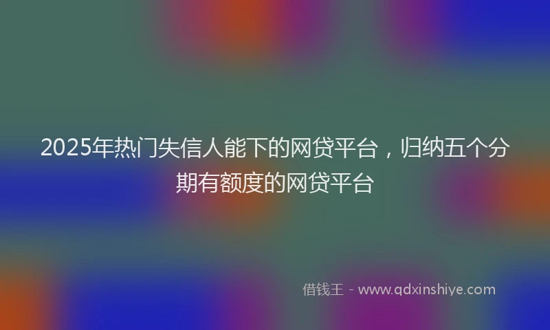 2025年热门失信人能下的网贷平台，归纳五个分期有额度的网贷平台