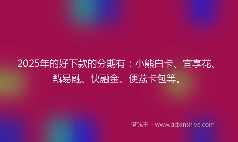 2025年的好下款的分期有：小熊白卡、宜享花、甄易融、快融金、便荔卡包等。
