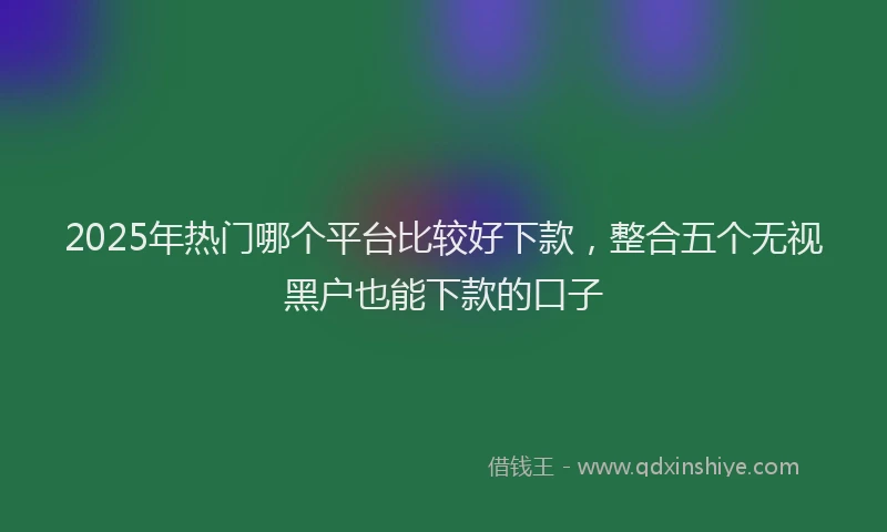 2025年热门哪个平台比较好下款，整合五个无视黑户也能下款的口子