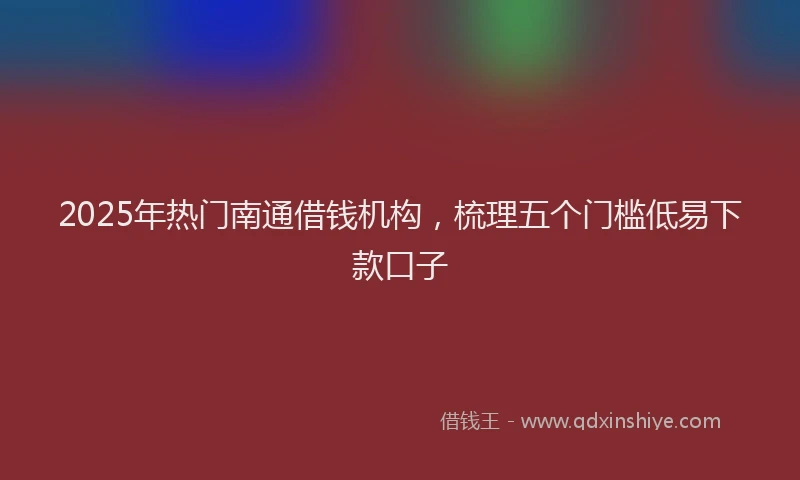 2025年热门南通借钱机构，梳理五个门槛低易下款口子