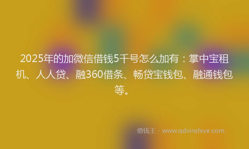 2025年的加微信借钱5千号怎么加有：掌中宝租机、人人贷、融360借条、畅贷宝钱包、融通钱包等。