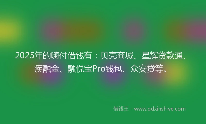 2025年的嗨付借钱有：贝壳商城、星辉贷款通、疾融金、融悦宝Pro钱包、众安贷等。