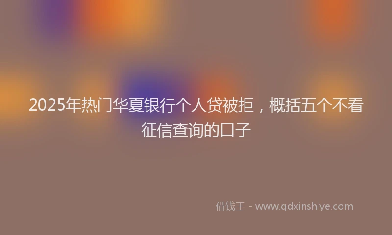 2025年热门华夏银行个人贷被拒，概括五个不看征信查询的口子