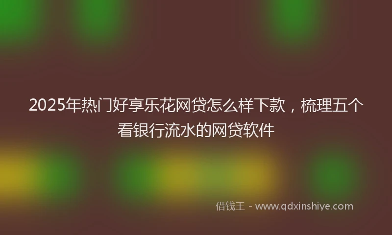 2025年热门好享乐花网贷怎么样下款，梳理五个看银行流水的网贷软件