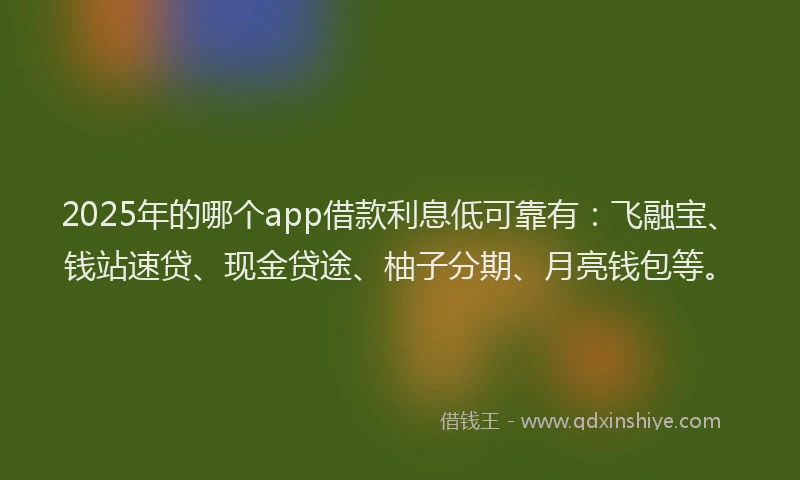 2025年的哪个app借款利息低可靠有：飞融宝、钱站速贷、现金贷途、柚子分期、月亮钱包等。