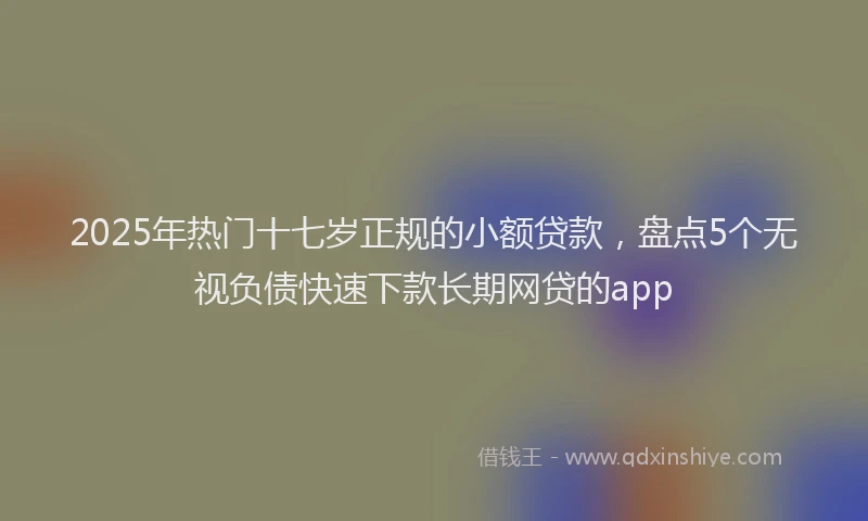 2025年热门十七岁正规的小额贷款，盘点5个无视负债快速下款长期网贷的app