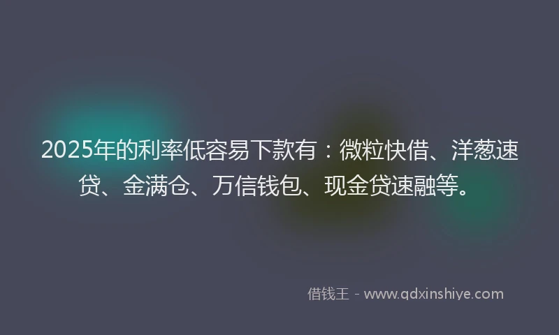 2025年的利率低容易下款有：微粒快借、洋葱速贷、金满仓、万信钱包、现金贷速融等。