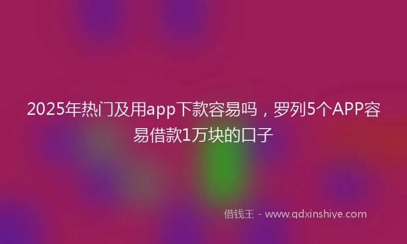 2025年热门及用app下款容易吗，罗列5个APP容易借款1万块的口子
