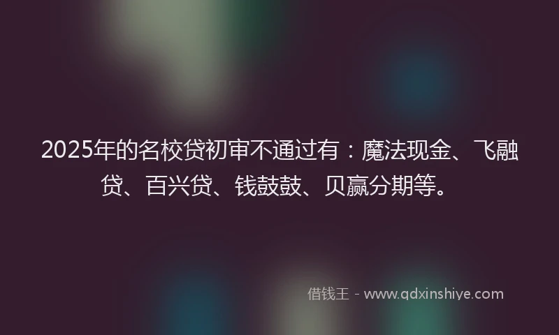 2025年的名校贷初审不通过有：魔法现金、飞融贷、百兴贷、钱鼓鼓、贝赢分期等。