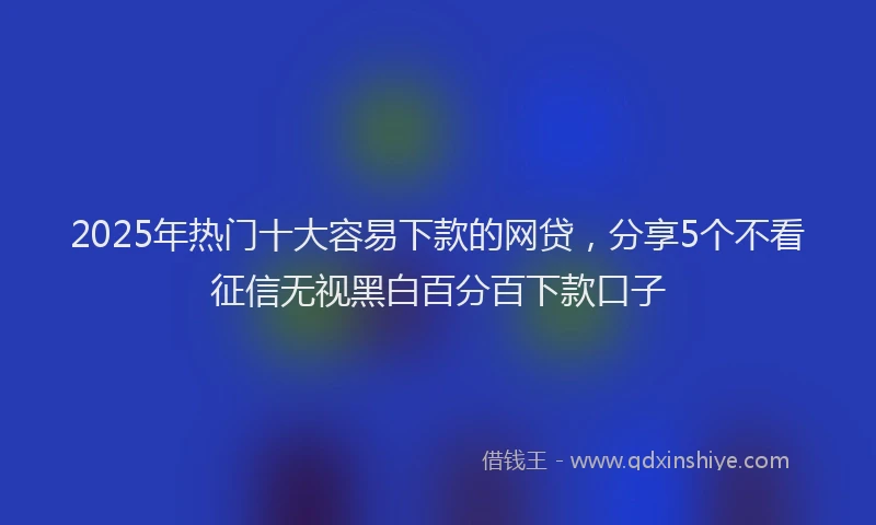 2025年热门十大容易下款的网贷，分享5个不看征信无视黑白百分百下款口子