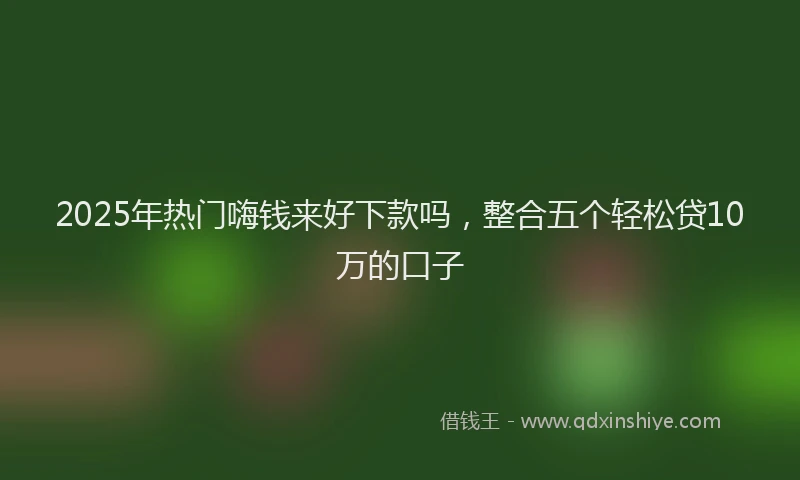 2025年热门嗨钱来好下款吗，整合五个轻松贷10万的口子