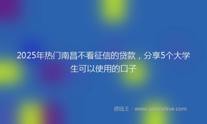 2025年热门南昌不看征信的贷款，分享5个大学生可以使用的口子