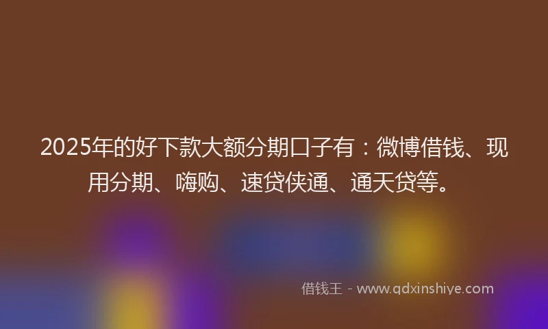 2025年的好下款大额分期口子有：微博借钱、现用分期、嗨购、速贷侠通、通天贷等。
