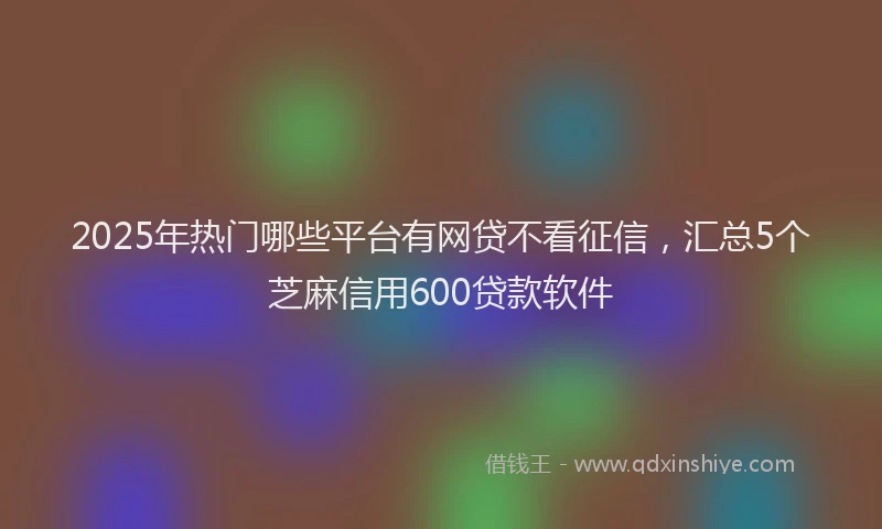 2025年热门哪些平台有网贷不看征信，汇总5个芝麻信用600贷款软件