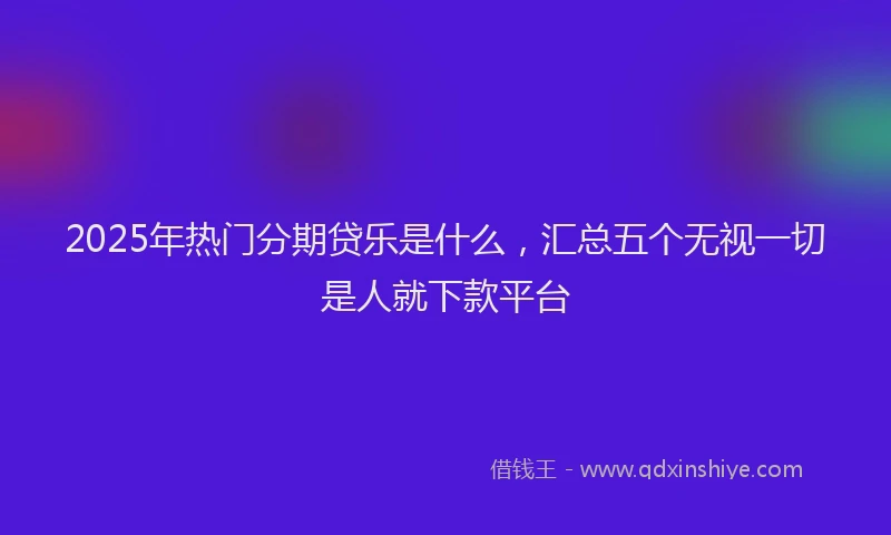 2025年热门分期贷乐是什么，汇总五个无视一切是人就下款平台