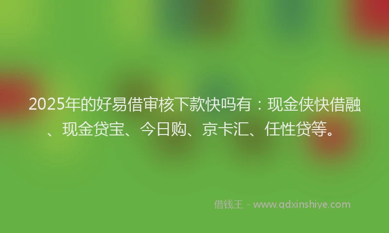 2025年的好易借审核下款快吗有：现金侠快借融、现金贷宝、今日购、京卡汇、任性贷等。