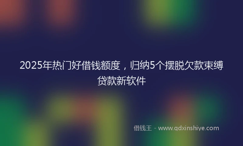 2025年热门好借钱额度，归纳5个摆脱欠款束缚贷款新软件