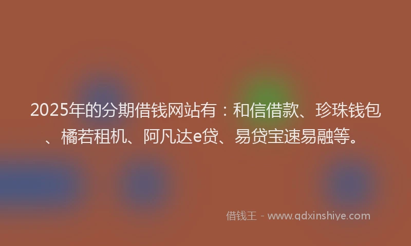 2025年的分期借钱网站有：和信借款、珍珠钱包、橘若租机、阿凡达e贷、易贷宝速易融等。