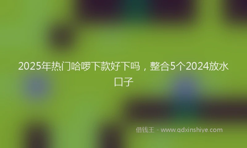 2025年热门哈啰下款好下吗，整合5个2024放水口子
