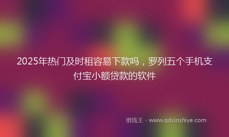 2025年热门及时租容易下款吗，罗列五个手机支付宝小额贷款的软件
