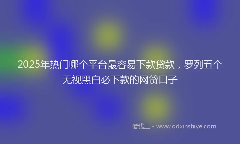 2025年热门哪个平台最容易下款贷款，罗列五个无视黑白必下款的网贷口子