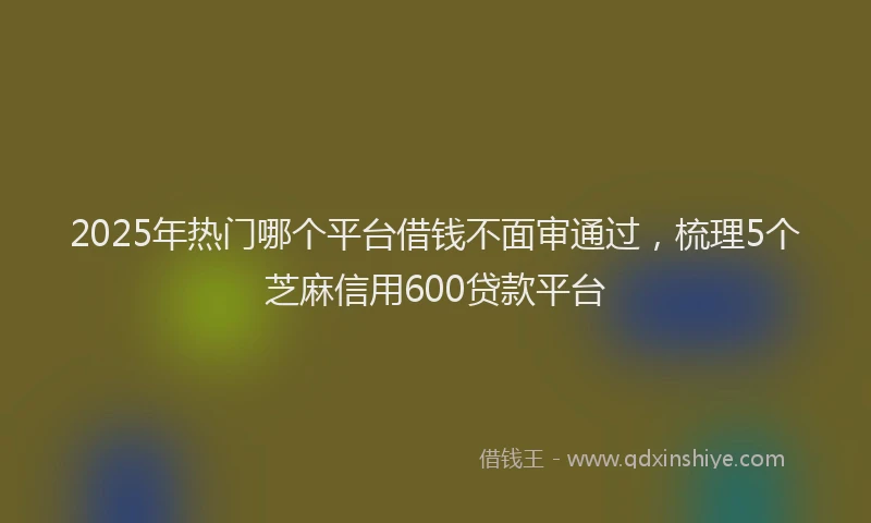 2025年热门哪个平台借钱不面审通过，梳理5个芝麻信用600贷款平台