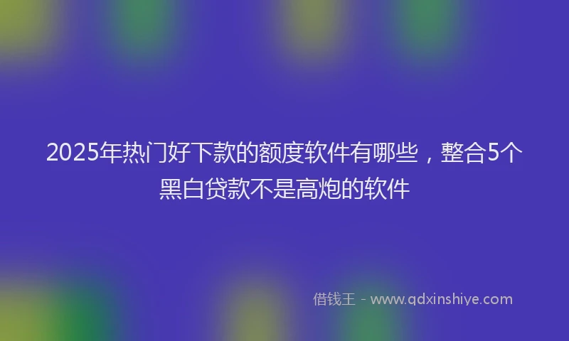 2025年热门好下款的额度软件有哪些，整合5个黑白贷款不是高炮的软件