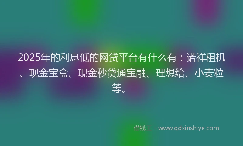 2025年的利息低的网贷平台有什么有：诺祥租机、现金宝盒、现金秒贷通宝融、理想给、小麦粒等。