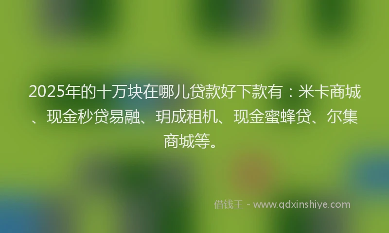 2025年的十万块在哪儿贷款好下款有：米卡商城、现金秒贷易融、玥成租机、现金蜜蜂贷、尔集商城等。