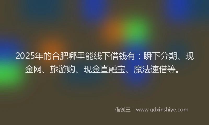2025年的合肥哪里能线下借钱有：瞬下分期、现金网、旅游购、现金直融宝、魔法速借等。