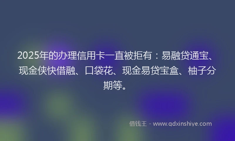 2025年的办理信用卡一直被拒有：易融贷通宝、现金侠快借融、口袋花、现金易贷宝盒、柚子分期等。