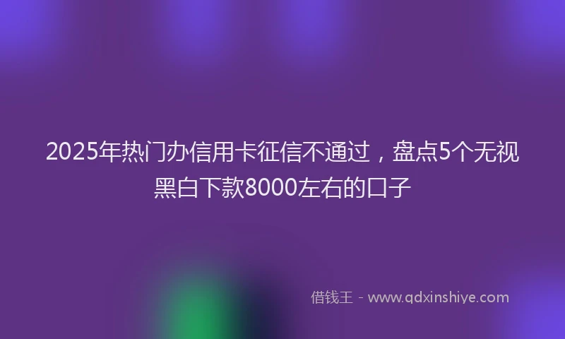 2025年热门办信用卡征信不通过，盘点5个无视黑白下款8000左右的口子