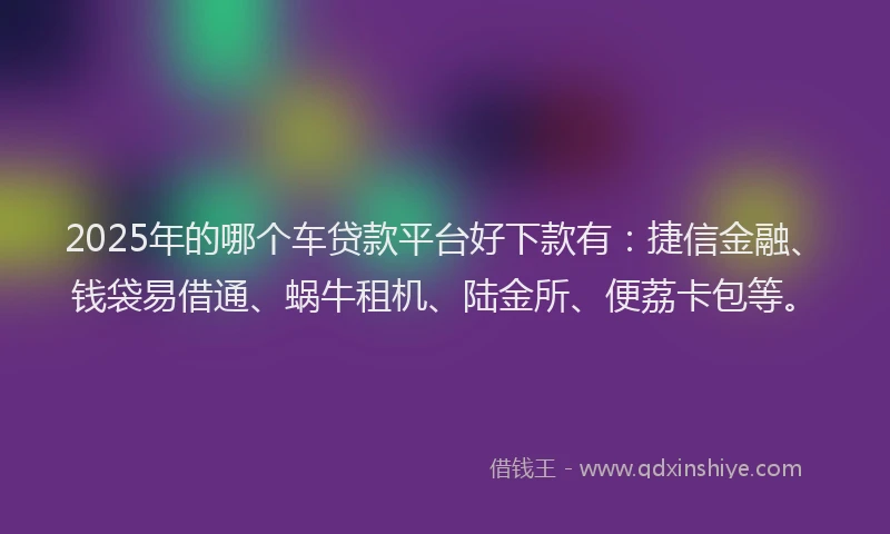 2025年的哪个车贷款平台好下款有：捷信金融、钱袋易借通、蜗牛租机、陆金所、便荔卡包等。