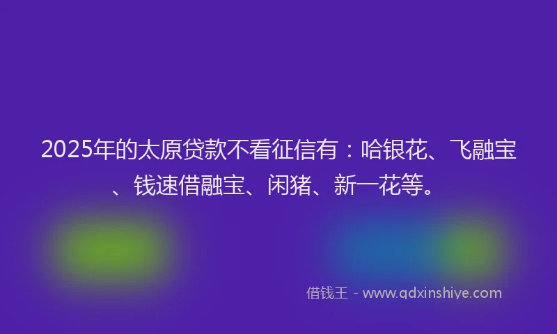2025年的太原贷款不看征信有：哈银花、飞融宝、钱速借融宝、闲猪、新一花等。