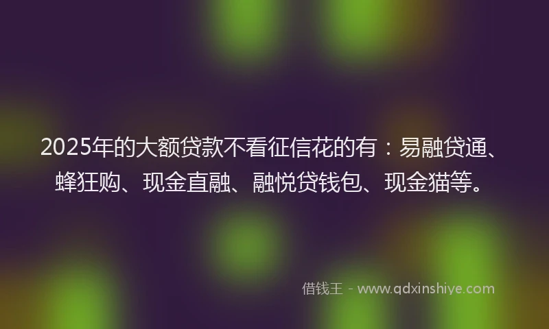 2025年的大额贷款不看征信花的有：易融贷通、蜂狂购、现金直融、融悦贷钱包、现金猫等。
