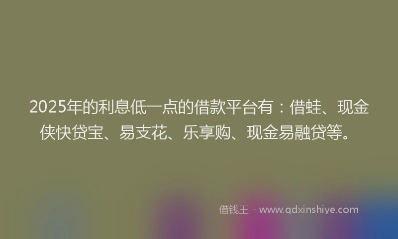 2025年的利息低一点的借款平台有：借蛙、现金侠快贷宝、易支花、乐享购、现金易融贷等。