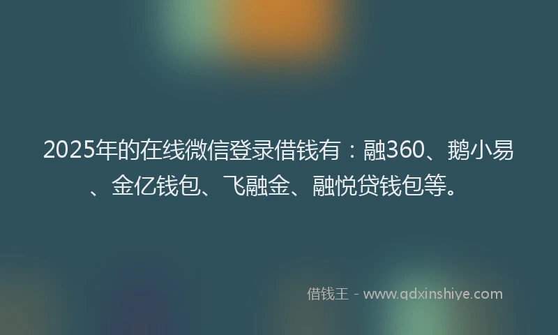 2025年的在线微信登录借钱有：融360、鹅小易、金亿钱包、飞融金、融悦贷钱包等。