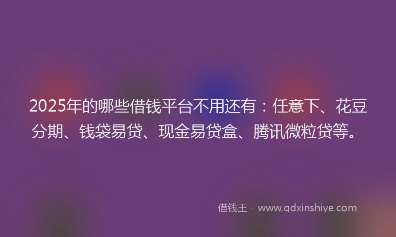2025年的哪些借钱平台不用还有：任意下、花豆分期、钱袋易贷、现金易贷盒、腾讯微粒贷等。