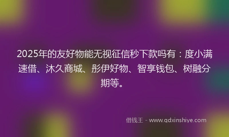 2025年的友好物能无视征信秒下款吗有：度小满速借、沐久商城、彤伊好物、智享钱包、树融分期等。