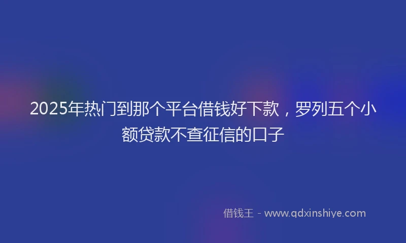 2025年热门到那个平台借钱好下款，罗列五个小额贷款不查征信的口子