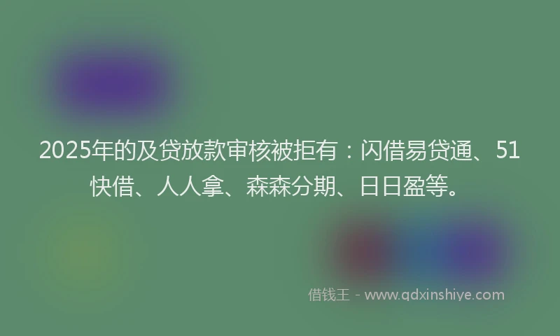 2025年的及贷放款审核被拒有：闪借易贷通、51快借、人人拿、森森分期、日日盈等。